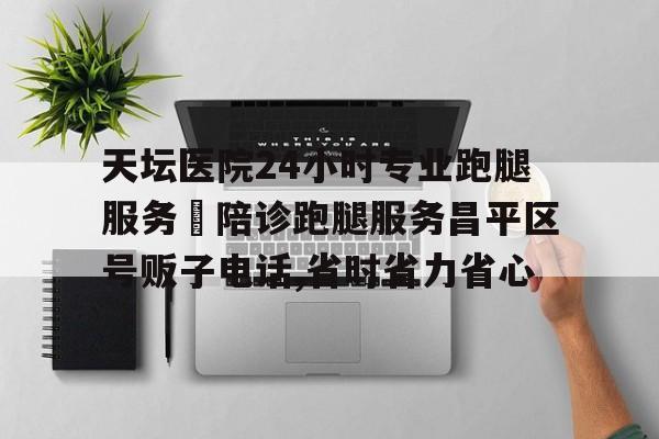 關于天壇醫院24小時專業跑腿服務	陪診跑腿服務昌平區號販子電話,省時省力省心的信息