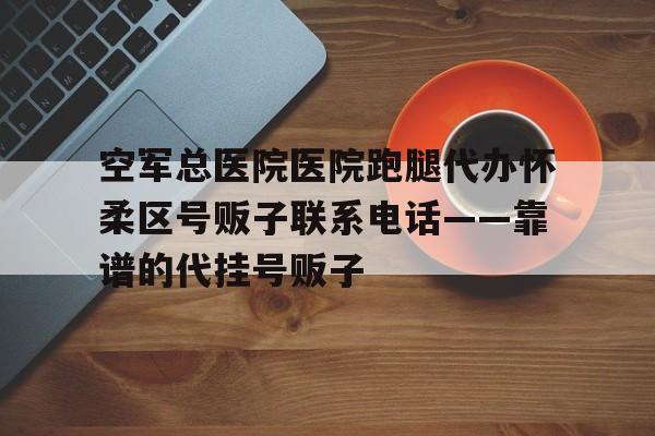 空軍總醫院醫院跑腿代辦懷柔區號販子聯系電話——靠譜的代掛號販子的簡單介紹