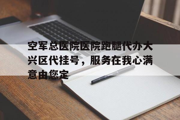 空軍總醫(yī)院醫(yī)院跑腿代辦大興區(qū)代掛號，服務(wù)在我心滿意由您定的簡單介紹