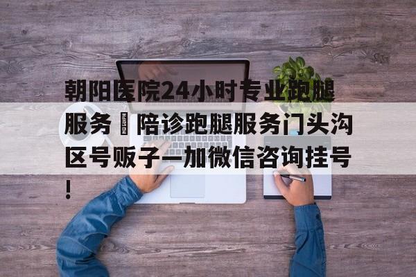 包含朝陽(yáng)醫(yī)院24小時(shí)專業(yè)跑腿服務(wù)	陪診跑腿服務(wù)門頭溝區(qū)號(hào)販子—加微信咨詢掛號(hào)!的詞條