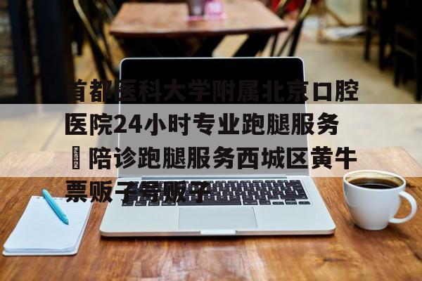 首都醫科大學附屬北京口腔醫院24小時專業跑腿服務	陪診跑腿服務西城區黃牛票販子號販子的簡單介紹