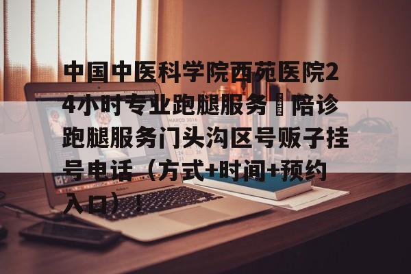 中國中醫(yī)科學院西苑醫(yī)院24小時專業(yè)跑腿服務(wù)	陪診跑腿服務(wù)門頭溝區(qū)號販子掛號電話（方式+時間+預約入口）！的簡單介紹