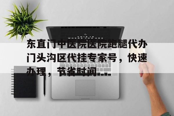 東直門中醫(yī)院醫(yī)院跑腿代辦門頭溝區(qū)代掛專家號，快速辦理，節(jié)省時(shí)間的簡單介紹