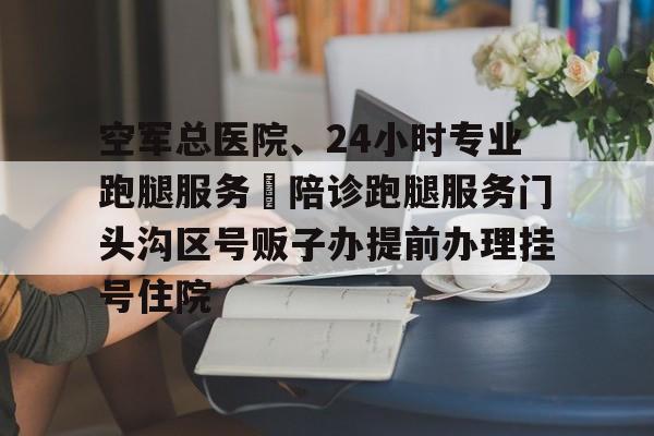 包含空軍總醫院、24小時專業跑腿服務	陪診跑腿服務門頭溝區號販子辦提前辦理掛號住院的詞條