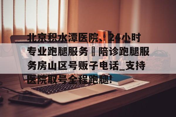 關于北京積水潭醫院、24小時專業跑腿服務	陪診跑腿服務房山區號販子電話_支持醫院取號全程跑腿!的信息