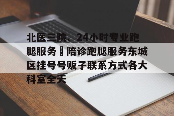 北醫三院、24小時專業跑腿服務	陪診跑腿服務東城區掛號號販子聯系方式各大科室全天的簡單介紹