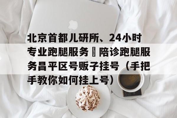 關于北京首都兒研所、24小時專業(yè)跑腿服務	陪診跑腿服務昌平區(qū)號販子掛號（手把手教你如何掛上號）的信息