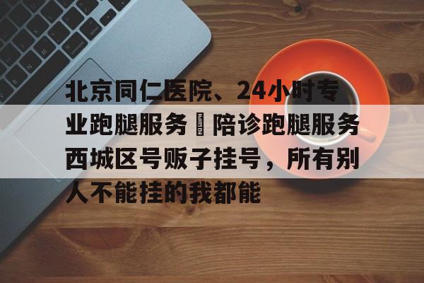 北京同仁醫院、24小時專業跑腿服務	陪診跑腿服務西城區號販子掛號，所有別人不能掛的我都能的簡單介紹
