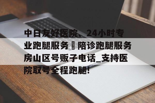 關于中日友好醫院、24小時專業跑腿服務	陪診跑腿服務房山區號販子電話_支持醫院取號全程跑腿!的信息