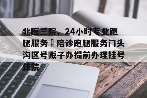 北醫三院、24小時專業跑腿服務	陪診跑腿服務門頭溝區號販子辦提前辦理掛號住院的簡單介紹