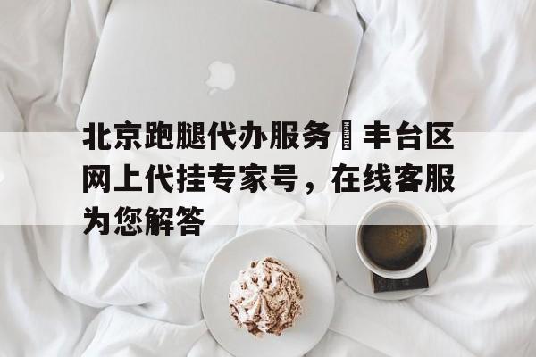 北京跑腿代辦服務	豐臺區網上代掛專家號，在線客服為您解答的簡單介紹