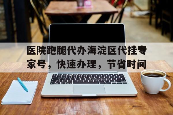 醫院跑腿代辦海淀區代掛專家號，快速辦理，節省時間的簡單介紹