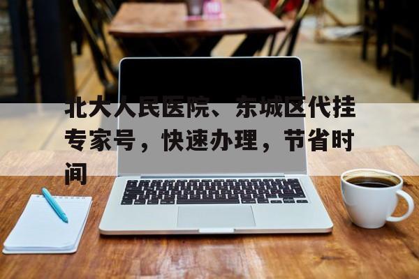 北大人民醫(yī)院、東城區(qū)代掛專(zhuān)家號(hào)，快速辦理，節(jié)省時(shí)間的簡(jiǎn)單介紹