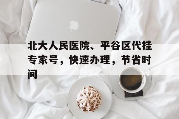 關(guān)于北大人民醫(yī)院、平谷區(qū)代掛專家號，快速辦理，節(jié)省時間的信息