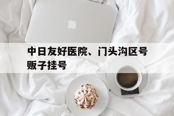 關于中日友好醫院、門頭溝區號販子掛號的信息