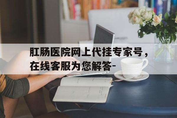 關于肛腸醫院網上代掛專家號，在線客服為您解答-的信息