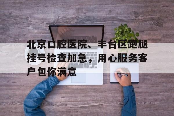 北京口腔醫(yī)院、豐臺(tái)區(qū)跑腿掛號(hào)檢查加急，用心服務(wù)客戶(hù)包你滿意的簡(jiǎn)單介紹